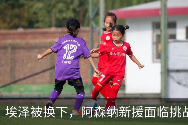 埃泽被换下，阿森纳新援面临挑战需加倍努力