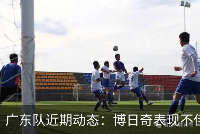 广东队近期动态：博日奇表现不佳，周鹏伤情解读